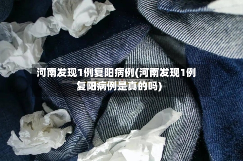 河南发现1例复阳病例(河南发现1例复阳病例是真的吗)