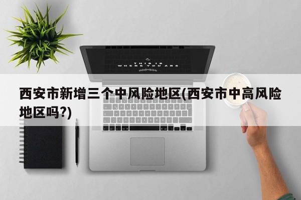 西安市新增三个中风险地区(西安市中高风险地区吗?)