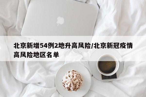 北京新增54例2地升高风险/北京新冠疫情高风险地区名单