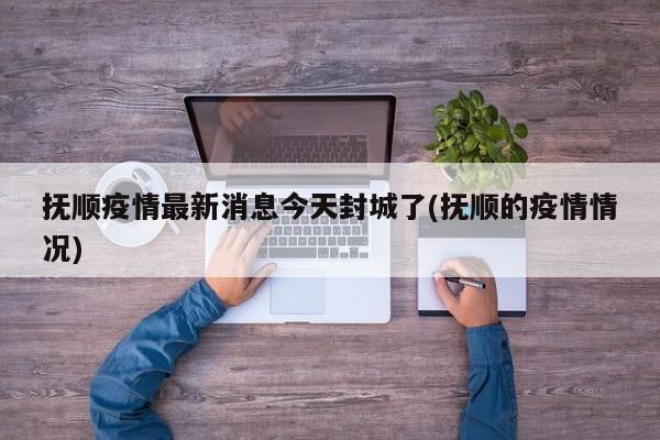 抚顺疫情最新消息今天封城了(抚顺的疫情情况)