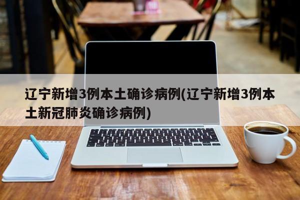 辽宁新增3例本土确诊病例(辽宁新增3例本土新冠肺炎确诊病例)