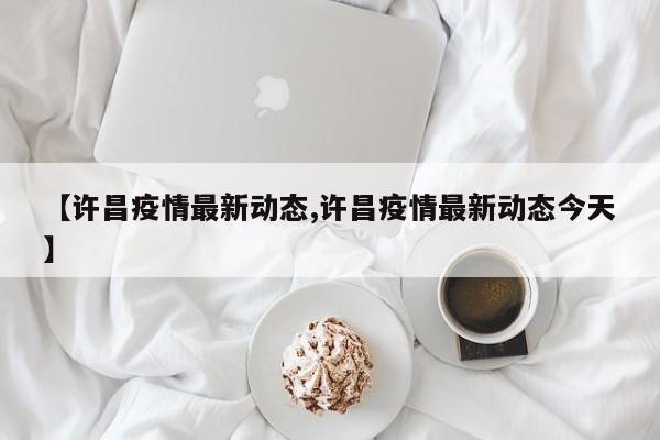 【许昌疫情最新动态,许昌疫情最新动态今天】